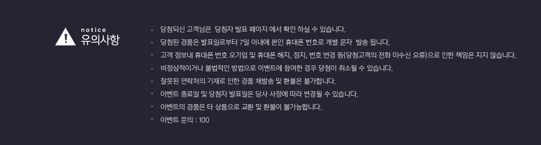 유의사항:당첨되신 고객님은 당첨자 발표 페이지에서 확인하실 수 있습니다. 당첨된 경품은 발표일로부터 7일 이내에 본인 휴대폰 번호로 개별 문자 발송됩니다. 고객 정보내 휴대폰 번호 오기입 및 휴대폰 해지, 저잊, 번호 변경 등(당첨고객의 전화 미수신 오류)으로 인한 책임은 지지 않습니다. 비정상적이거나 불법적인 방법으로 이벤트에 참여한 경우 당첨이 취소될 수 잇습니다. 잘못된 연락처의 기재로 인한 경품 재발송 및 환불은 불가합니다. 이벤트 종료일 및 당첨자 발표일은 당사 사정에 따라 변경될 수 있습니다. 이벤트의 경품은 타 상품으로 교환 및 환불이 불가능합니다. 이벤트 문의 : 100